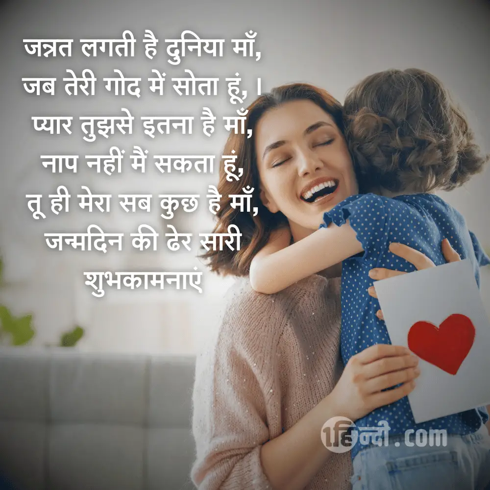 जन्नत लगती है दुनिया माँ,
जब तेरी गोद में सोता हूं,।
प्यार तुझसे इतना है माँ,
नाप नहीं मैं सकता हूं,
तू ही मेरा सब कुछ है माँ,
जन्मदिन की ढेर सारी शुभकामनाएं - Happy Birthday Mom / Mother Shayari in Hindi
